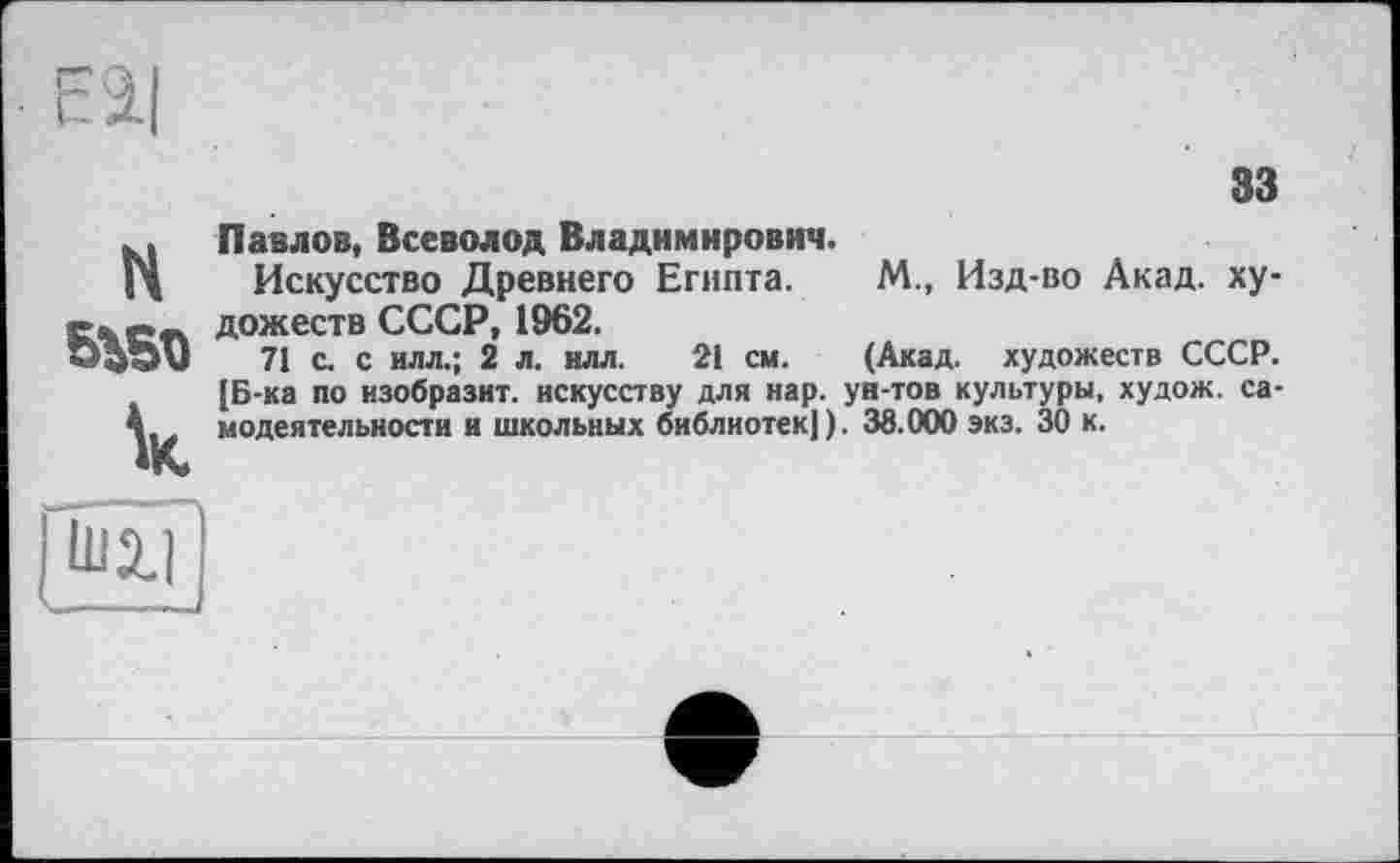 ﻿33
H
к
Павлов, Всеволод Владимирович.
Искусство Древнего Египта. М., Изд-во Акад, художеств СССР, 1962.
71 с. с илл.; 2 л. илл. 21 см. (Акад, художеств СССР. [Б-ка по изобразит, искусству для нар. ун-тов культуры, худож. самодеятельности и школьных библиотек]). 38.000 экз. 30 к.
j ШХ1 )